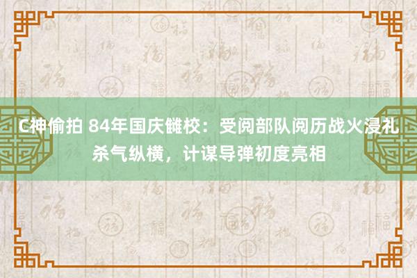 C神偷拍 84年国庆雠校：受阅部队阅历战火浸礼杀气纵横，计谋导弹初度亮相