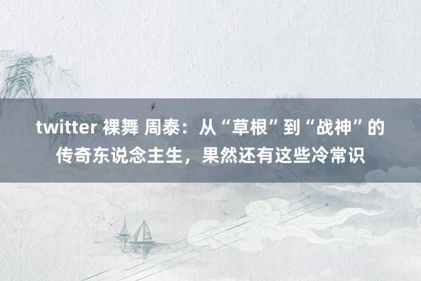 twitter 裸舞 周泰：从“草根”到“战神”的传奇东说念主生，果然还有这些冷常识