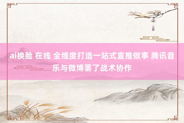 ai换脸 在线 全维度打造一站式宣推做事 腾讯音乐与微博罢了战术协作