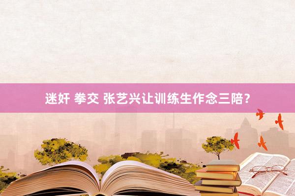 迷奸 拳交 张艺兴让训练生作念三陪？