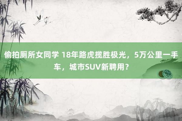偷拍厕所女同学 18年路虎揽胜极光，5万公里一手车，城市SUV新聘用？