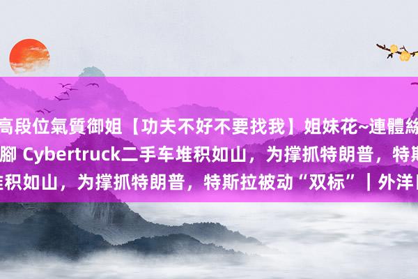 高段位氣質御姐【功夫不好不要找我】姐妹花~連體絲襪~大奶晃動~絲襪騷腳 Cybertruck二手车堆积如山，为撑抓特朗普，特斯拉被动“双标”｜外洋日报