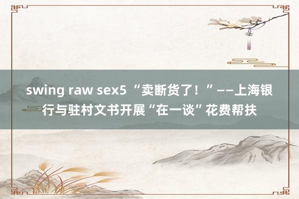 swing raw sex5 “卖断货了！”——上海银行与驻村文书开展“在一谈”花费帮扶