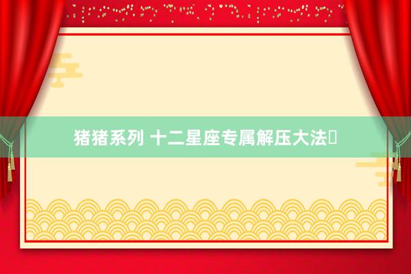 猪猪系列 十二星座专属解压大法✨