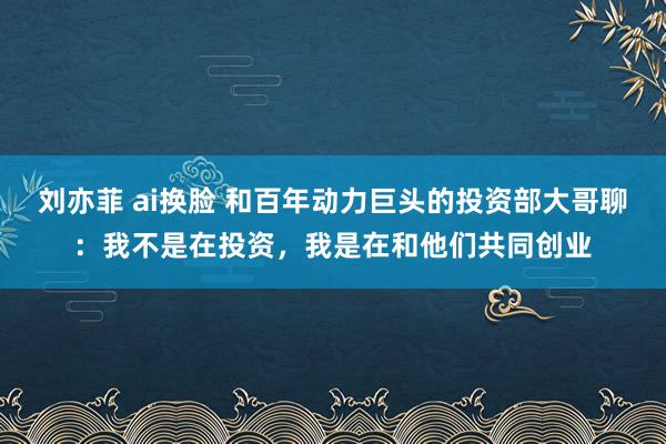 刘亦菲 ai换脸 和百年动力巨头的投资部大哥聊：我不是在投资，我是在和他们共同创业