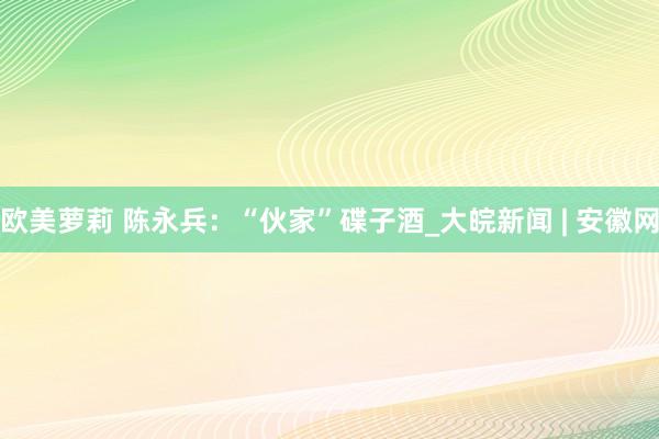 欧美萝莉 陈永兵：“伙家”碟子酒_大皖新闻 | 安徽网