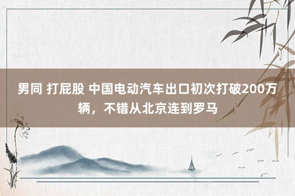 男同 打屁股 中国电动汽车出口初次打破200万辆，不错从北京连到罗马