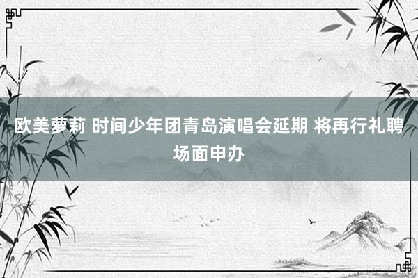 欧美萝莉 时间少年团青岛演唱会延期 将再行礼聘场面申办