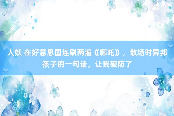 人妖 在好意思国连刷两遍《哪吒》，散场时异邦孩子的一句话，让我破防了