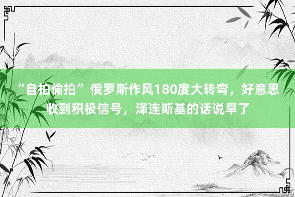 “自拍偷拍” 俄罗斯作风180度大转弯，好意思收到积极信号，泽连斯基的话说早了