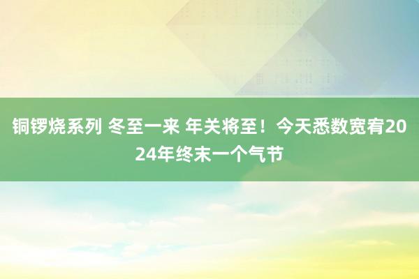 铜锣烧系列 冬至一来 年关将至！今天悉数宽宥2024年终末一个气节