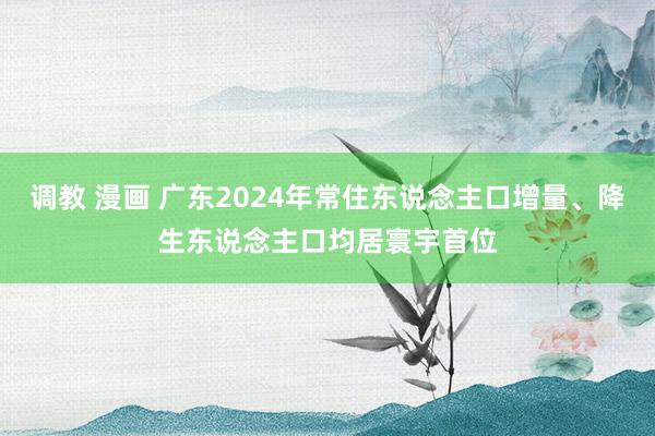 调教 漫画 广东2024年常住东说念主口增量、降生东说念主口均居寰宇首位