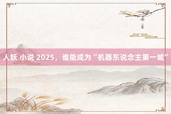 人妖 小说 2025，谁能成为“机器东说念主第一城”