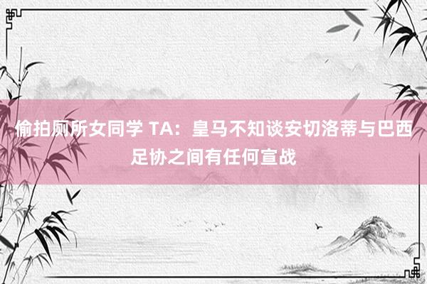偷拍厕所女同学 TA：皇马不知谈安切洛蒂与巴西足协之间有任何宣战