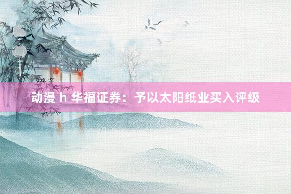 动漫 h 华福证券：予以太阳纸业买入评级