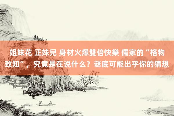 姐妹花 正妹兒 身材火爆雙倍快樂 儒家的“格物致知”，究竟是在说什么？谜底可能出乎你的猜想