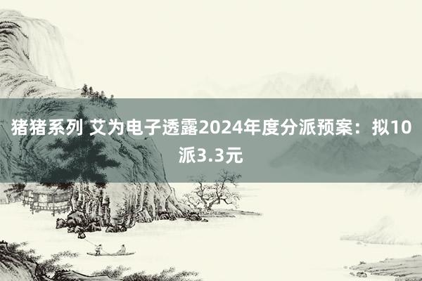 猪猪系列 艾为电子透露2024年度分派预案：拟10派3.3元