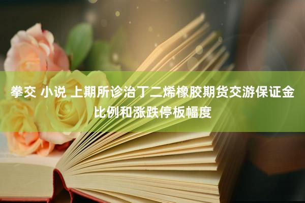拳交 小说 上期所诊治丁二烯橡胶期货交游保证金比例和涨跌停板幅度