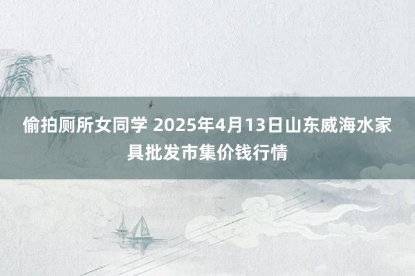 偷拍厕所女同学 2025年4月13日山东威海水家具批发市集价钱行情