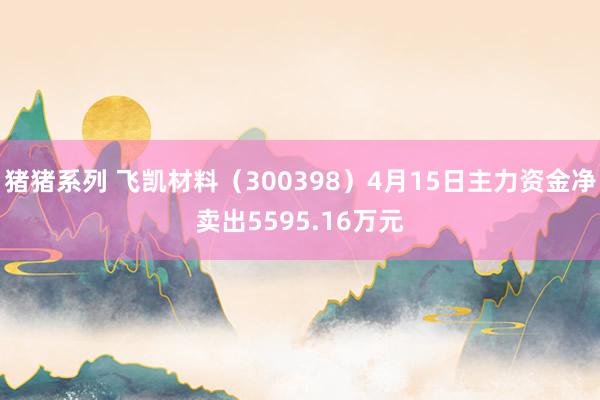 猪猪系列 飞凯材料（300398）4月15日主力资金净卖出5595.16万元