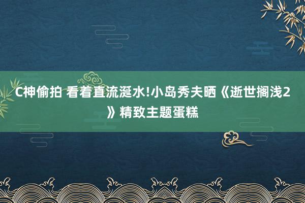 C神偷拍 看着直流涎水!小岛秀夫晒《逝世搁浅2》精致主题蛋糕