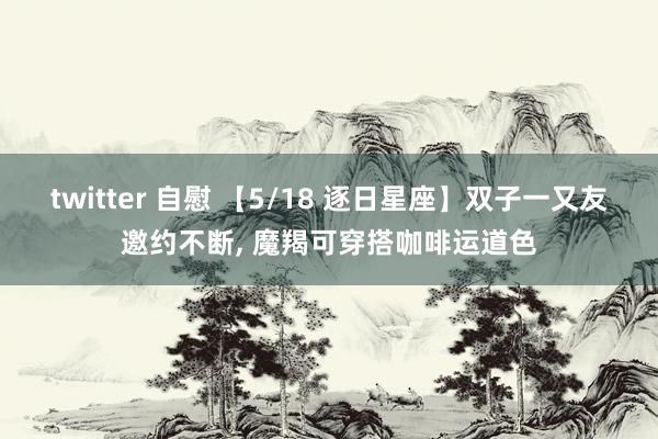 twitter 自慰 【5/18 逐日星座】双子一又友邀约不断， 魔羯可穿搭咖啡运道色