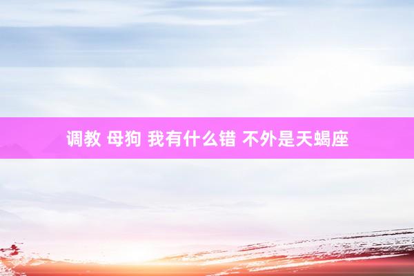 调教 母狗 我有什么错 不外是天蝎座